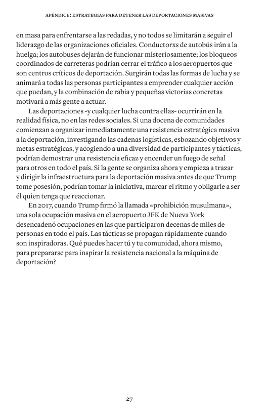‘en masa para enfrentarse alas redadas, y no todos se limitardn a seguir el liderazgo de las organizaciones oficiales. Conductorxs de autobiis irén ala huelga; los autobuses dejarén de funcionar misteriosamente; los bloqueos coordinados de carreteras podrian cerrar el trifico alos aeropuertos que. son centros criticos de deportacién. Surgirdn todas las formas de lucha y se animard a todas las personas participantes a emprender cualquier accion que puedan, yla combinacion de rabia y pequefias victorias concretas motivarda més gente aactuar. Las deportaciones -y cualquier lucha contra ellas- ocurrirdn enla realidad fisica, no en las redes sociales. Si una docena de comunidades comienzan a organizar inmediatamente una resistencia estratégica masiva aladeportacion, investigando las cadenas logisticas, esbozando objetivosy metas estratégicas, y acogiendoa una diversidad de participantes y ticticas, podrian demostrar una resistencia eficazy encender un fuego de sefial paraotros en todo el pais. Sila gente se organiza ahora y empiezaa trazar ydirigirla infraestructura para la deportacion masiva antes de que Trump tome posesién, podrian tomar la iniciativa, marcar el ritmo y obligarle a ser & quien tenga que reaccionar. En 2017, cuando Trump firm la llamada «prohibicién musulmanas, unassola ocupacién masiva en el aeropuerto JFK de Nueva York desencadend ocupaciones enlas que participaron decenas de miles de personas en todo el pais. Las ticticas se propagan rapidamente cuando son inspiradoras. Qué puedes hacer tily tu comunidad, ahora mismo, ‘para prepararse para inspirar la resistencia nacional ala méquina de deportacion? 27